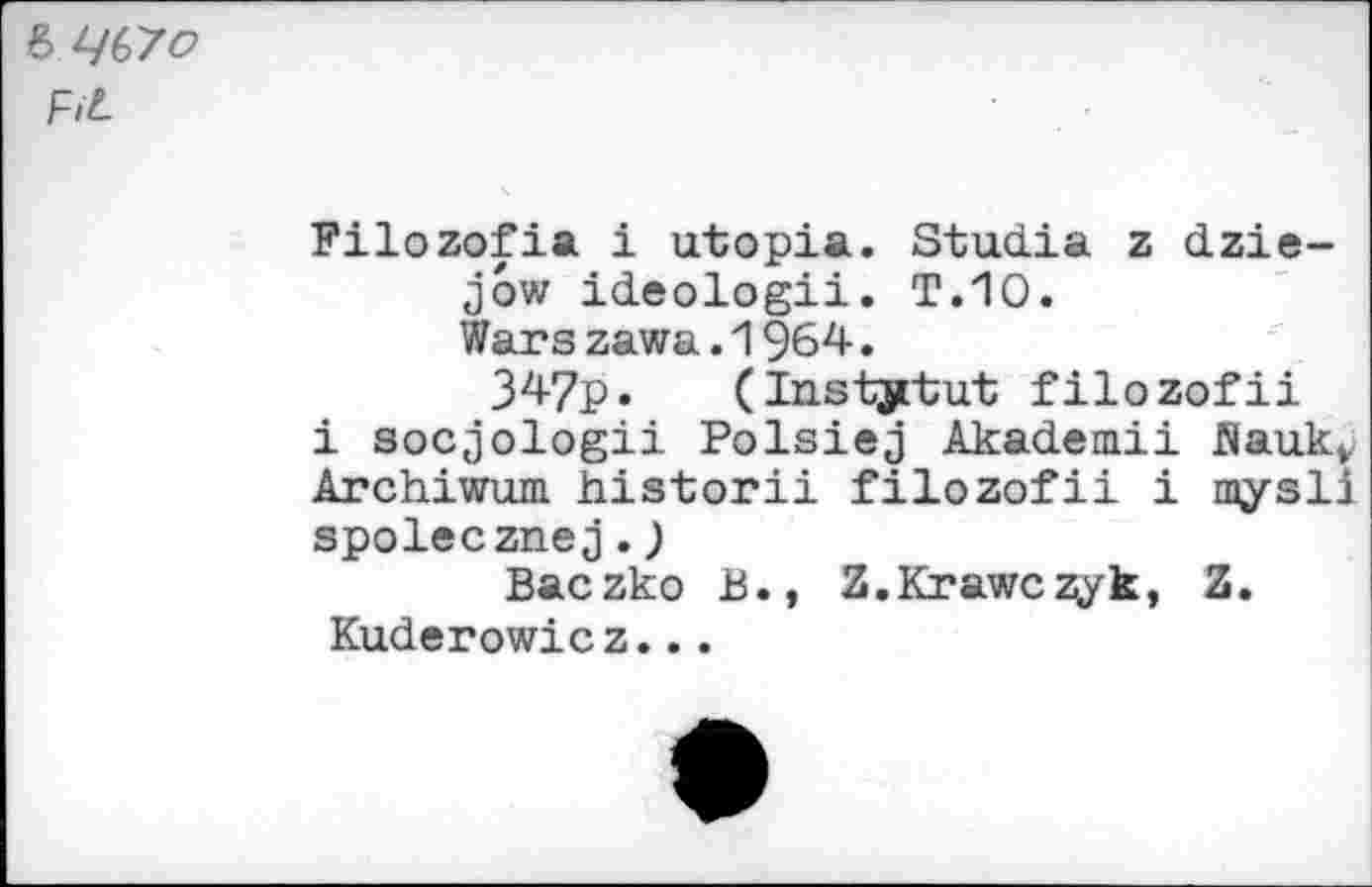 ﻿& q(>7o F>L
Filozofia i utopia. Studia z dzie-jow ideologii. T.10.
Wars zawa.1964.
347p. (Institut filozofii i socjologii Polsiej Akademii flauk» Archiwum historii filozofii i mysli spolecznej.)
Baczko B., Z.Krawczyk, Z. Kuderowicz...